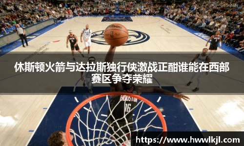 休斯顿火箭与达拉斯独行侠激战正酣谁能在西部赛区争夺荣耀